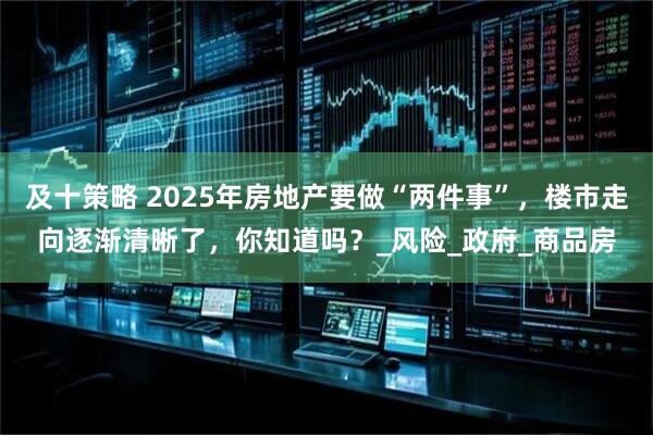 及十策略 2025年房地产要做“两件事”，楼市走向逐渐清晰了，你知道吗？_风险_政府_商品房