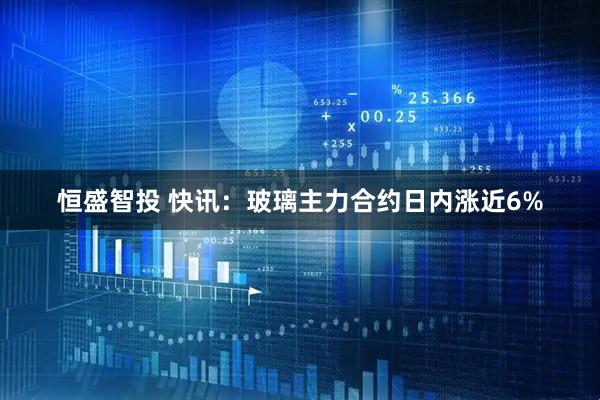 恒盛智投 快讯：玻璃主力合约日内涨近6%