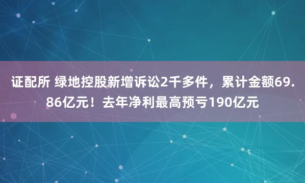 证配所 绿地控股新增诉讼2千多件，累计金额69.86亿元！去年净利最高预亏190亿元