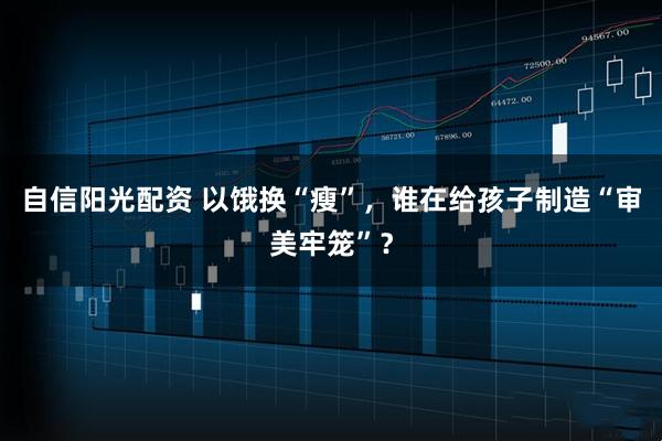 自信阳光配资 以饿换“瘦”，谁在给孩子制造“审美牢笼”？