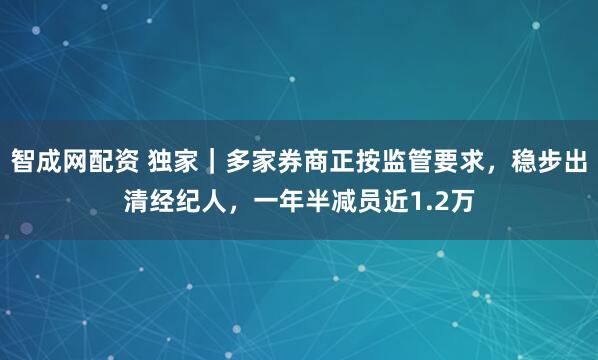 智成网配资 独家｜多家券商正按监管要求，稳步出清经纪人，一年半减员近1.2万